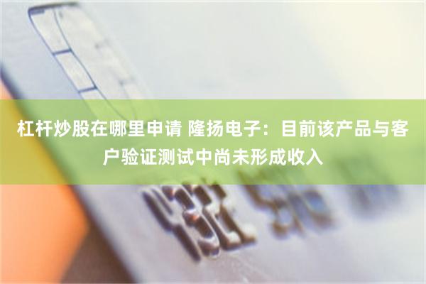 杠杆炒股在哪里申请 隆扬电子：目前该产品与客户验证测试中尚未形成收入