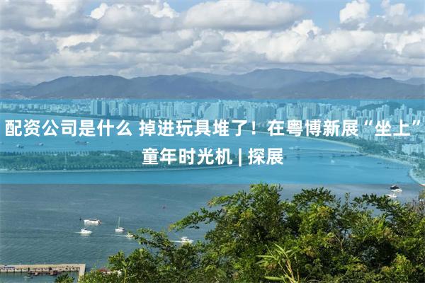 配资公司是什么 掉进玩具堆了！在粤博新展“坐上”童年时光机 | 探展