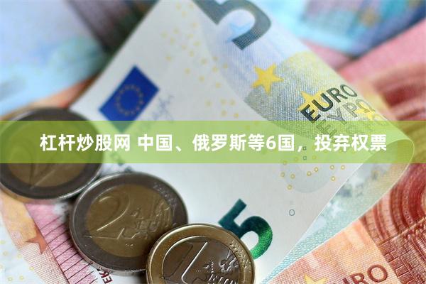 杠杆炒股网 中国、俄罗斯等6国，投弃权票