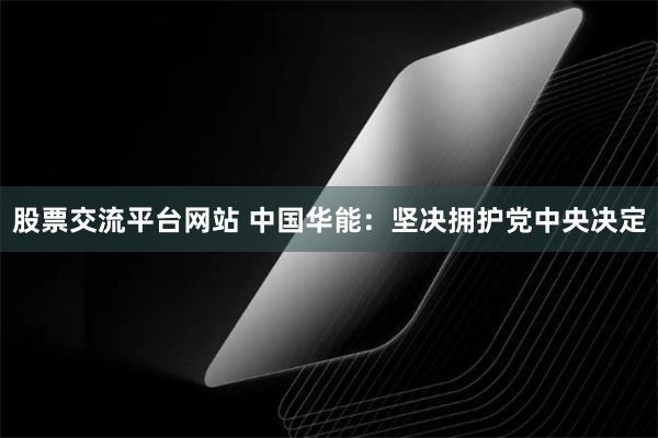 股票交流平台网站 中国华能：坚决拥护党中央决定