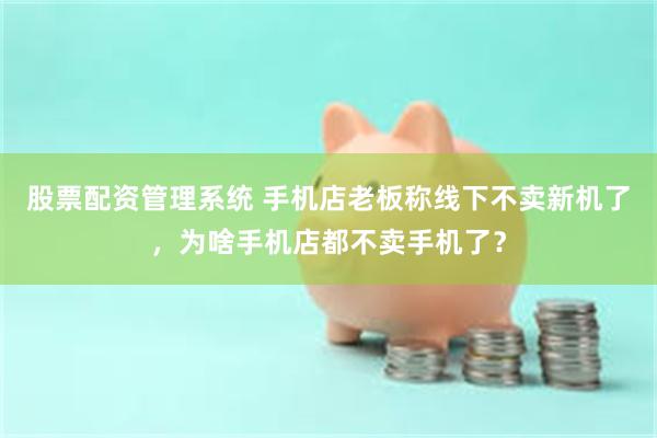 股票配资管理系统 手机店老板称线下不卖新机了，为啥手机店都不卖手机了？