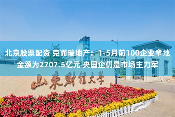 北京股票配资 克而瑞地产：1-5月前100企业拿地金额为2707.5亿元 央国企仍是市场主力军