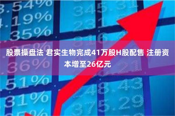 股票操盘法 君实生物完成41万股H股配售 注册资本增至26亿元