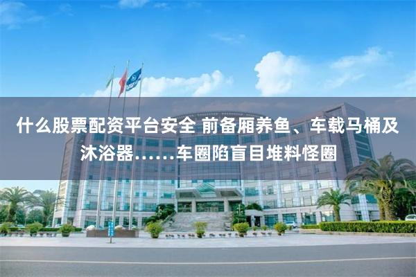 什么股票配资平台安全 前备厢养鱼、车载马桶及沐浴器……车圈陷盲目堆料怪圈