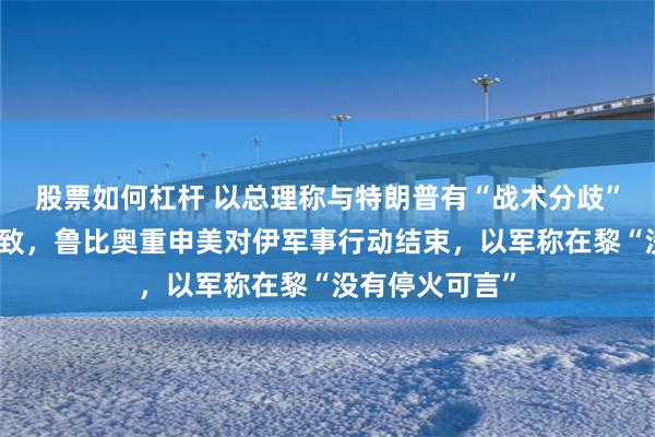 股票如何杠杆 以总理称与特朗普有“战术分歧”但核心目标一致，鲁比奥重申美对伊军事行动结束，以军称在黎“没有停火可言”