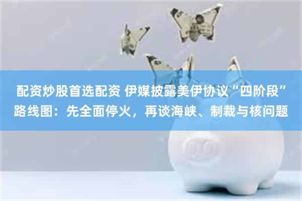 配资炒股首选配资 伊媒披露美伊协议“四阶段”路线图：先全面停火，再谈海峡、制裁与核问题