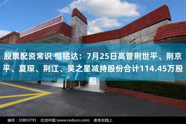 股票配资常识 恒铭达：7月25日高管荆世平、荆京平、夏琛、荆江、吴之星减持股份合计114.45万股