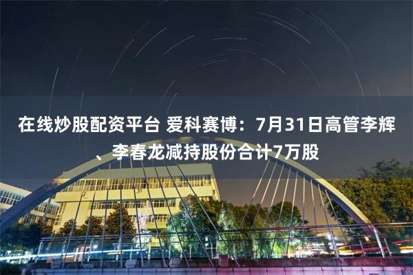 在线炒股配资平台 爱科赛博：7月31日高管李辉、李春龙减持股份合计7万股