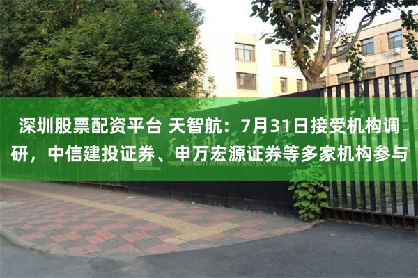 深圳股票配资平台 天智航：7月31日接受机构调研，中信建投证券、申万宏源证券等多家机构参与