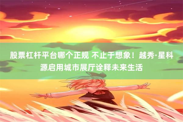 股票杠杆平台哪个正规 不止于想象！越秀·星科源启用城市展厅诠释未来生活