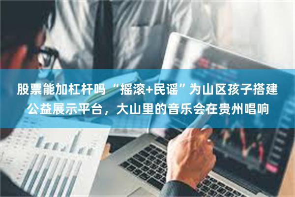 股票能加杠杆吗 “摇滚+民谣”为山区孩子搭建公益展示平台，大山里的音乐会在贵州唱响