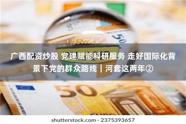 广西配资炒股 党建赋能科研服务 走好国际化背景下党的群众路线｜河套这两年②