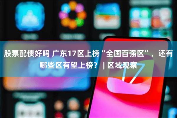股票配债好吗 广东17区上榜“全国百强区”，还有哪些区有望上榜？ | 区域观察