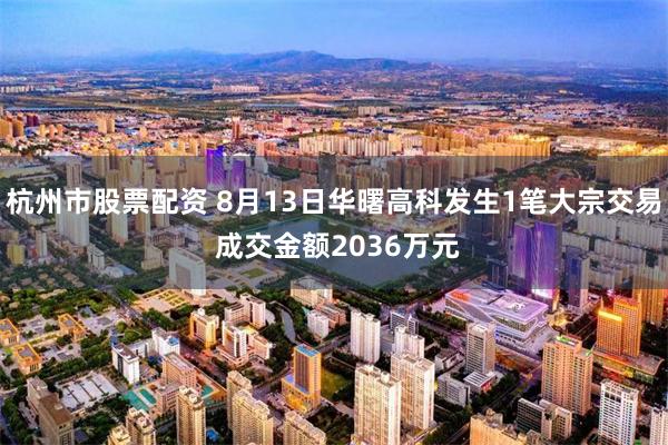 杭州市股票配资 8月13日华曙高科发生1笔大宗交易 成交金额2036万元