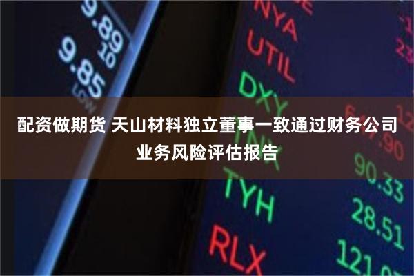 配资做期货 天山材料独立董事一致通过财务公司业务风险评估报告