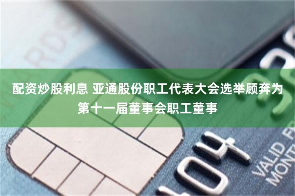 配资炒股利息 亚通股份职工代表大会选举顾奔为第十一届董事会职工董事