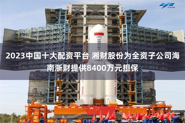 2023中国十大配资平台 湘财股份为全资子公司海南浙财提供8400万元担保