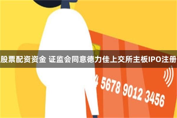 股票配资资金 证监会同意德力佳上交所主板IPO注册