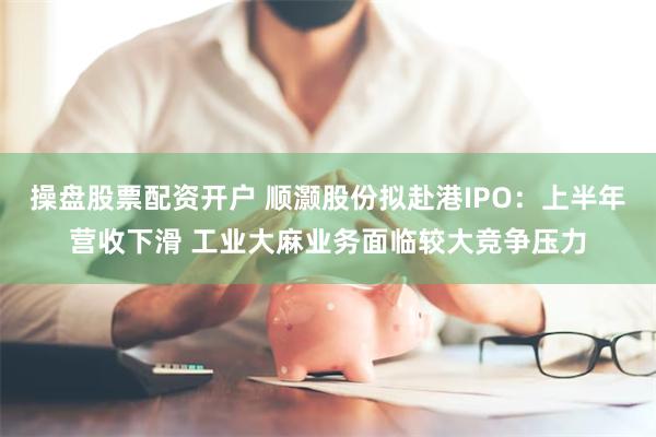 操盘股票配资开户 顺灏股份拟赴港IPO：上半年营收下滑 工业大麻业务面临较大竞争压力