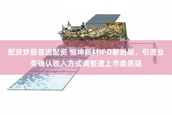 配资炒股首选配资 恒坤新材IPO新进展，引进业务确认收入方式调整遭上市委质疑