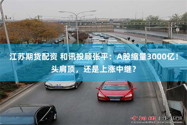 江苏期货配资 和讯投顾张平：A股缩量3000亿！头肩顶，还是上涨中继？