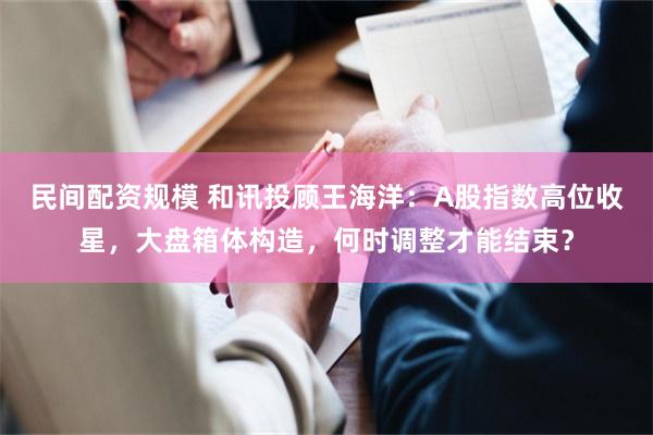 民间配资规模 和讯投顾王海洋：A股指数高位收星，大盘箱体构造，何时调整才能结束？