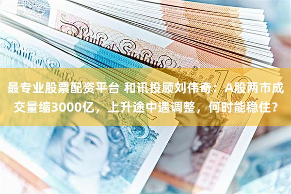 最专业股票配资平台 和讯投顾刘伟奇：A股两市成交量缩3000亿，上升途中遇调整，何时能稳住？