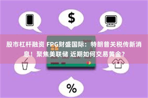 股市杠杆融资 FPG财盛国际:特朗普关税传新消息!聚焦美联储 近期如何交易黄金?