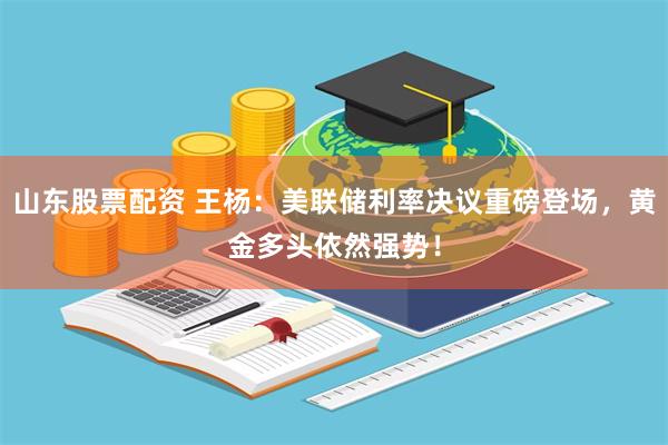 山东股票配资 王杨：美联储利率决议重磅登场，黄金多头依然强势！