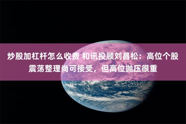炒股加杠杆怎么收费 和讯投顾刘昌松：高位个股震荡整理尚可接受，但高位抛压很重