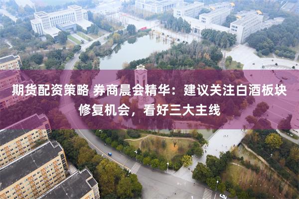期货配资策略 券商晨会精华:建议关注白酒板块修复机会,看好三大主线