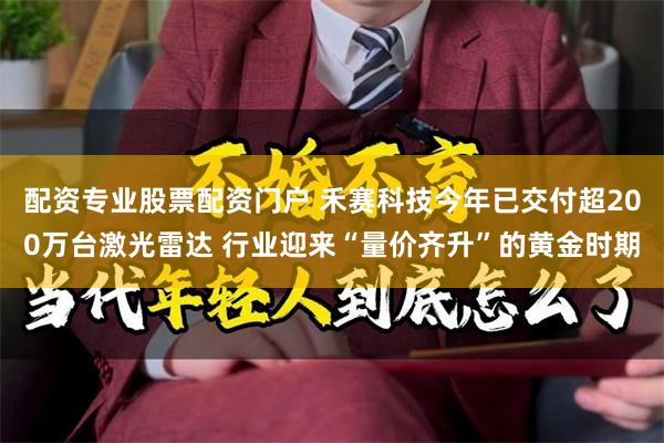 配资专业股票配资门户 禾赛科技今年已交付超200万台激光雷达 行业迎来“量价齐升”的黄金时期