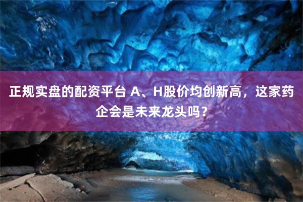 正规实盘的配资平台 A、H股价均创新高，这家药企会是未来龙头吗？