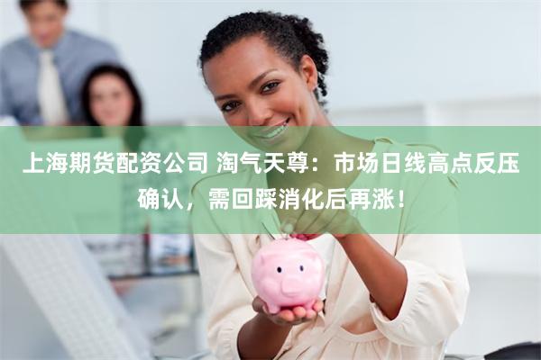 上海期货配资公司 淘气天尊：市场日线高点反压确认，需回踩消化后再涨！