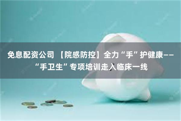 免息配资公司 【院感防控】全力“手”护健康——“手卫生”专项培训走入临床一线
