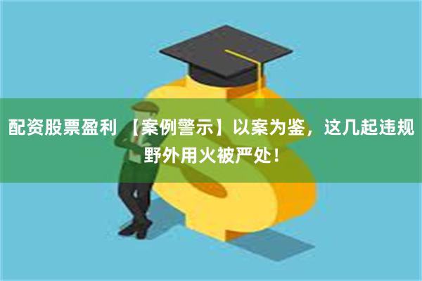 配资股票盈利 【案例警示】以案为鉴，这几起违规野外用火被严处！