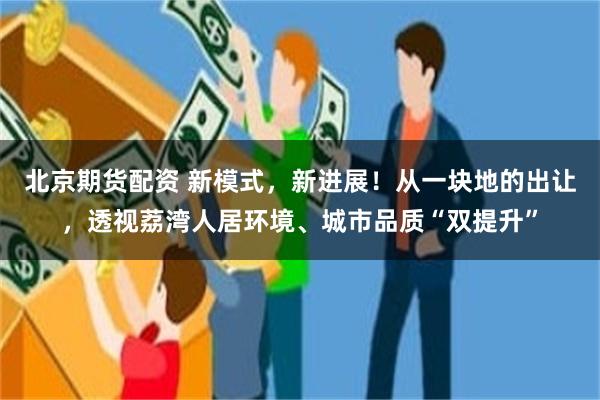 北京期货配资 新模式，新进展！从一块地的出让，透视荔湾人居环境、城市品质“双提升”