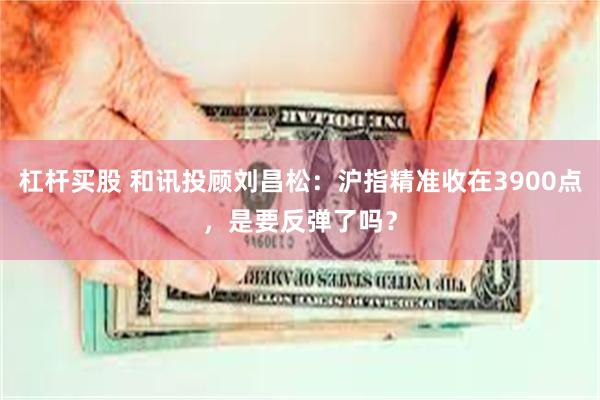 杠杆买股 和讯投顾刘昌松：沪指精准收在3900点，是要反弹了吗？