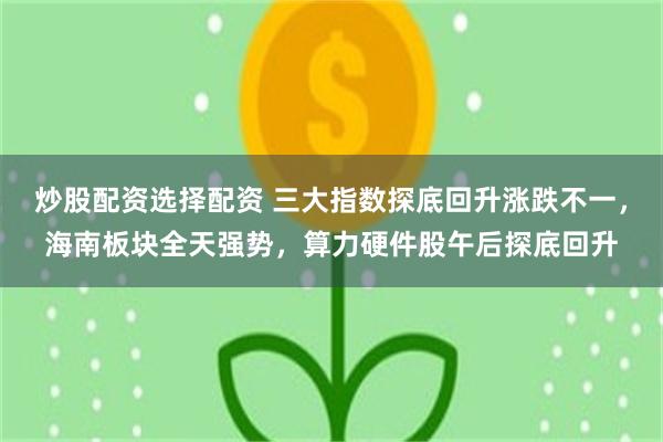 炒股配资选择配资 三大指数探底回升涨跌不一，海南板块全天强势，算力硬件股午后探底回升