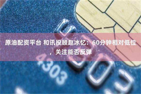 原油配资平台 和讯投顾赵冰忆：60分钟相对低位，关注能否反弹