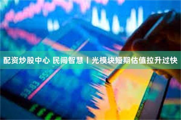 配资炒股中心 民间智慧丨光模块短期估值拉升过快
