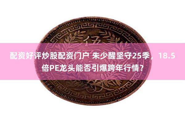 配资好评炒股配资门户 朱少醒坚守25季，18.5倍PE龙头能否引爆跨年行情？