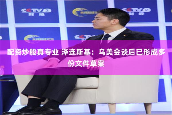 配资炒股真专业 泽连斯基：乌美会谈后已形成多份文件草案