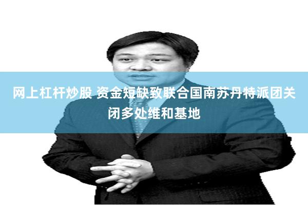 网上杠杆炒股 资金短缺致联合国南苏丹特派团关闭多处维和基地