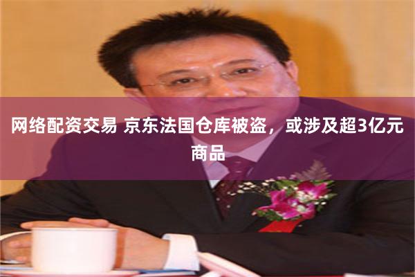 网络配资交易 京东法国仓库被盗，或涉及超3亿元商品