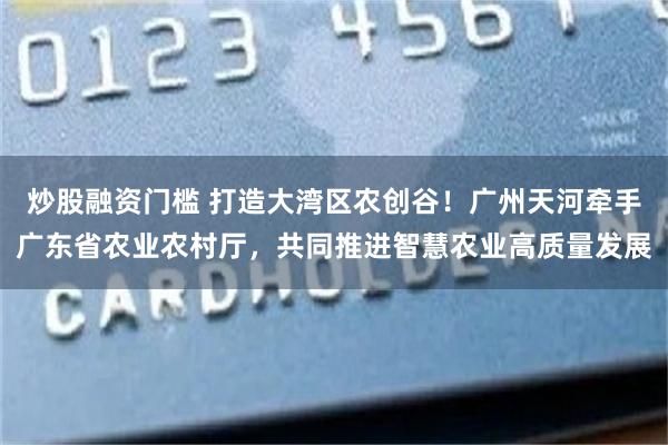 炒股融资门槛 打造大湾区农创谷！广州天河牵手广东省农业农村厅，共同推进智慧农业高质量发展