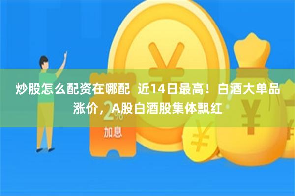 炒股怎么配资在哪配  近14日最高！白酒大单品涨价，A股白酒股集体飘红