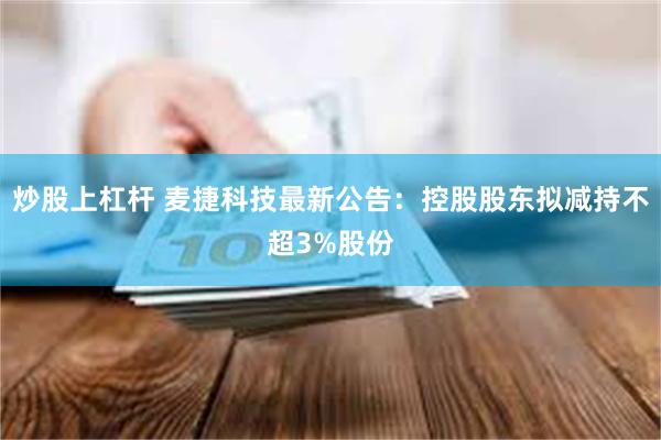 炒股上杠杆 麦捷科技最新公告：控股股东拟减持不超3%股份
