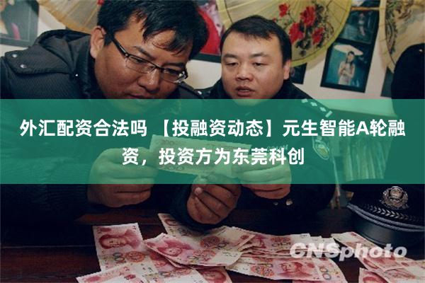 外汇配资合法吗 【投融资动态】元生智能A轮融资，投资方为东莞科创