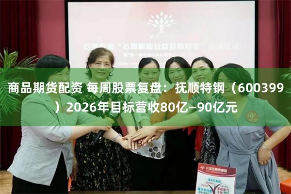 商品期货配资 每周股票复盘:抚顺特钢(600399)2026年目标营收80亿—90亿元